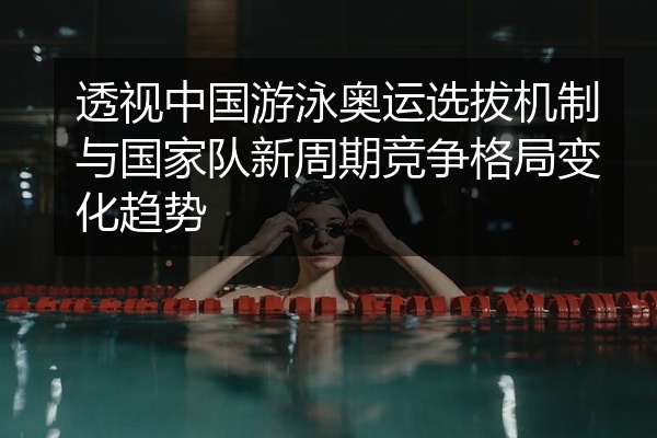 透视中国游泳奥运选拔机制与国家队新周期竞争格局变化趋势