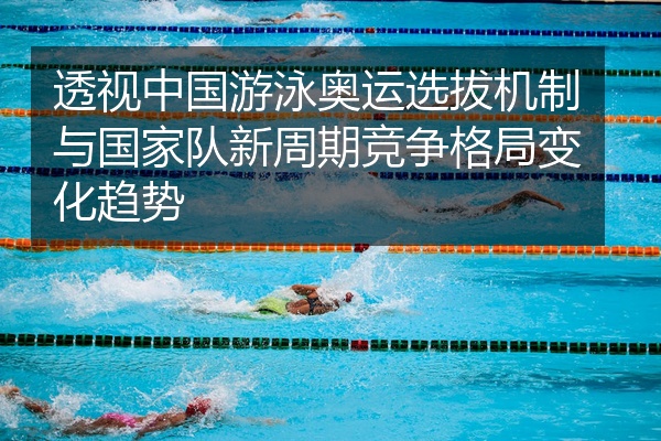 透视中国游泳奥运选拔机制与国家队新周期竞争格局变化趋势