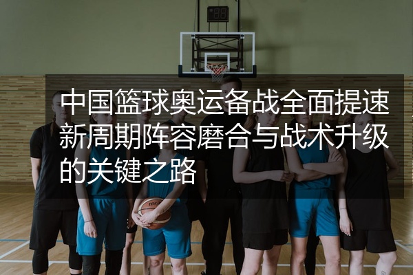 中国篮球奥运备战全面提速新周期阵容磨合与战术升级的关键之路