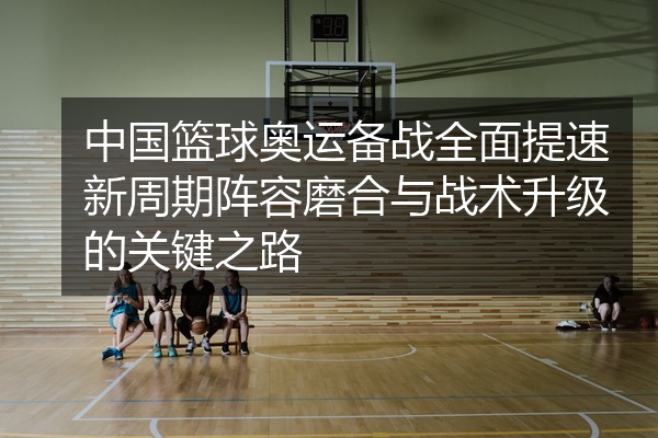 中国篮球奥运备战全面提速新周期阵容磨合与战术升级的关键之路
